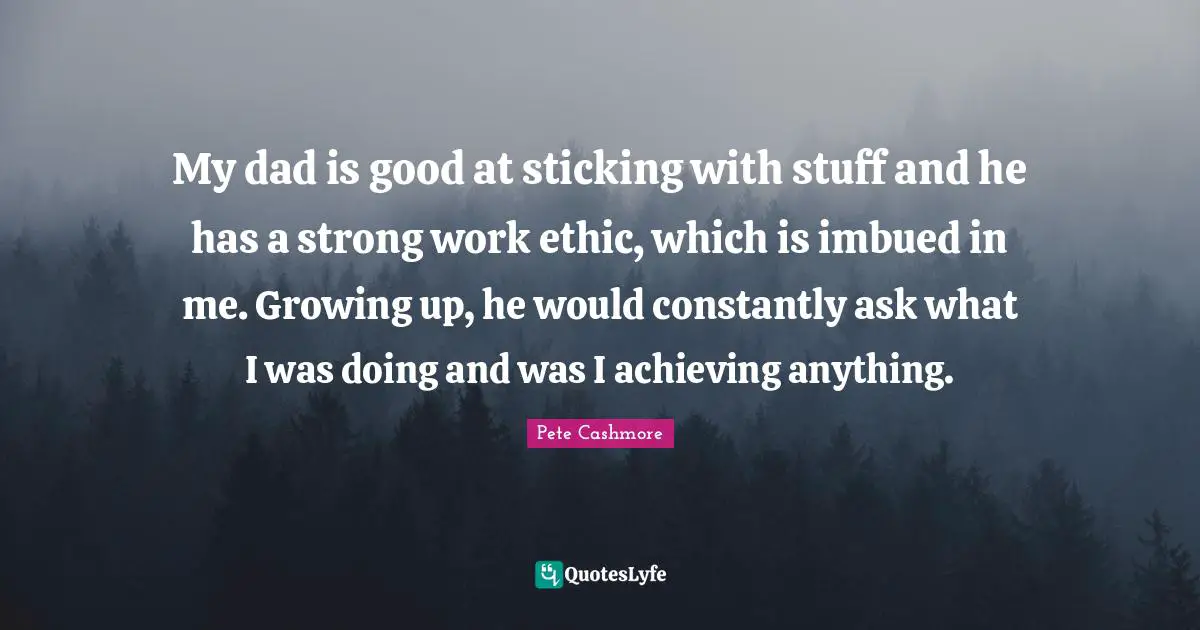My dad is good at sticking with stuff and he has a strong work ethic, which is imbued in me. Growing up, he would constantly ask what I was doing and was I achieving anything.