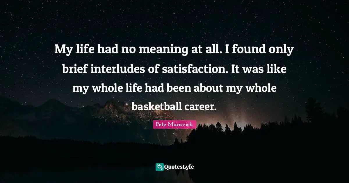 My life had no meaning at all. I found only brief interludes of satisfaction. It was like my whole life had been about my whole basketball career.