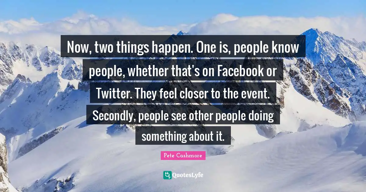 Now, two things happen. One is, people know people, whether that's on Facebook or Twitter. They feel closer to the event. Secondly, people see other people doing something about it.