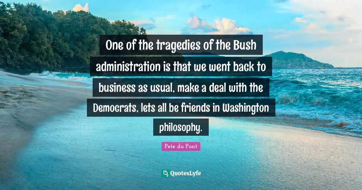 One of the tragedies of the Bush administration is that we went back to business as usual, make a deal with the Democrats, lets all be friends in Washington philosophy.