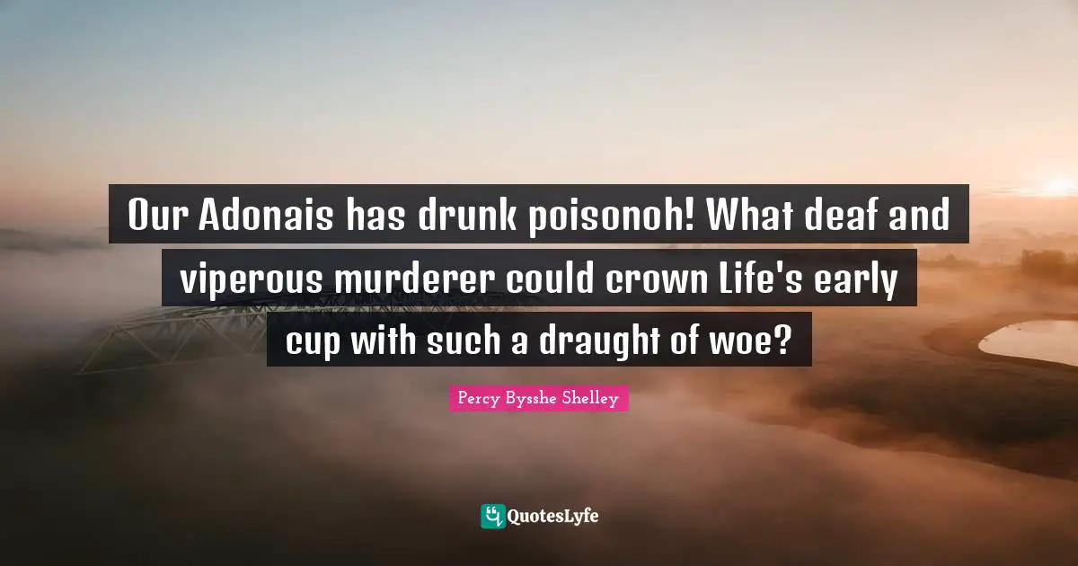 Our Adonais has drunk poisonoh! What deaf and viperous murderer could crown Life's early cup with such a draught of woe?