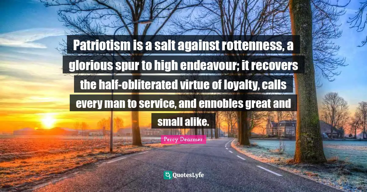 Patriotism is a salt against rottenness, a glorious spur to high endeavour; it recovers the half-obliterated virtue of loyalty, calls every man to service, and ennobles great and small alike.