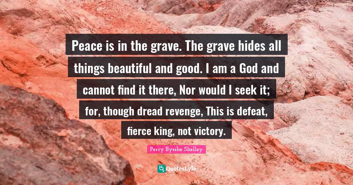 Peace is in the grave. The grave hides all things beautiful and good. I am a God and cannot find it there, Nor would I seek it; for, though dread revenge, This is defeat, fierce king, not victory.