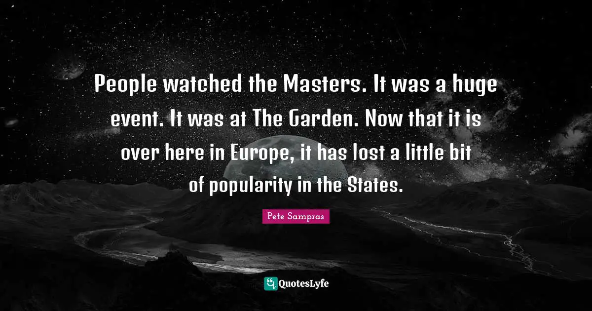 People watched the Masters. It was a huge event. It was at The Garden. Now that it is over here in Europe, it has lost a little bit of popularity in the States.
