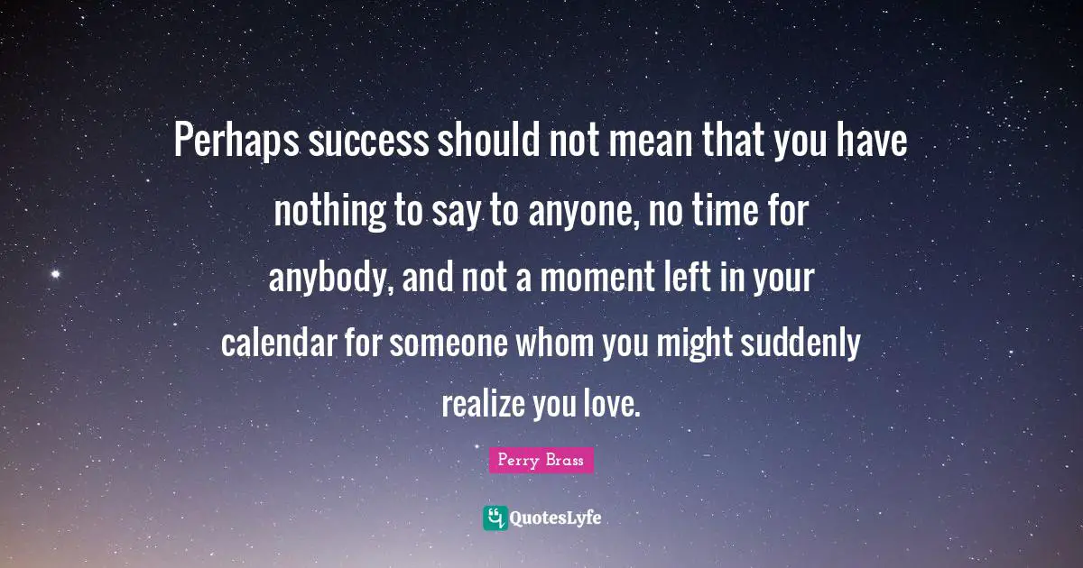 Perhaps success should not mean that you have nothing to say to anyone, no time for anybody, and not a moment left in your calendar for someone whom you might suddenly realize you love.