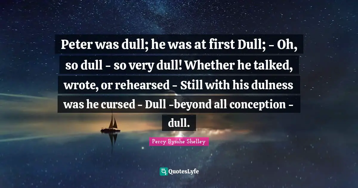 Peter was dull; he was at first Dull; - Oh, so dull - so very dull! Whether he talked, wrote, or rehearsed - Still with his dulness was he cursed - Dull -beyond all conception - dull.