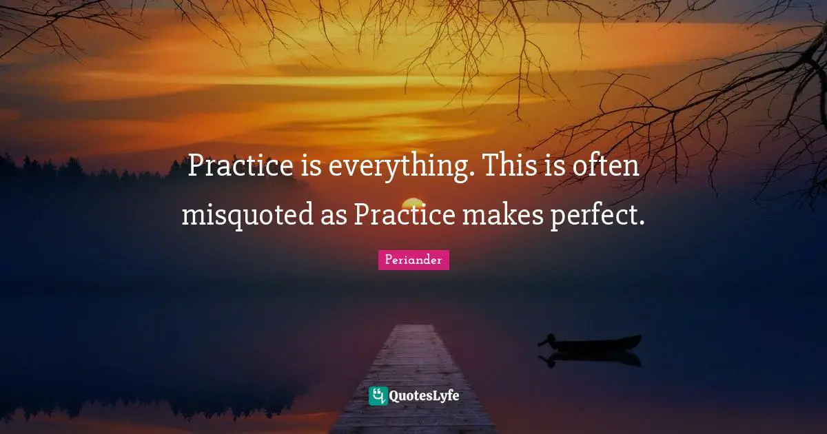 Practice is everything. This is often misquoted as Practice makes perfect.