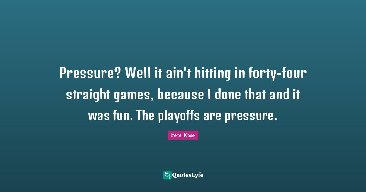 Pressure? Well it ain't hitting in forty-four straight games, because I done that and it was fun. The playoffs are pressure.