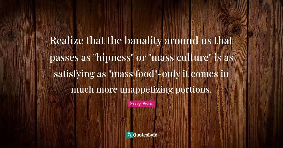 Realize that the banality around us that passes as "hipness" or "mass culture" is as satisfying as "mass food"-only it comes in much more unappetizing portions.