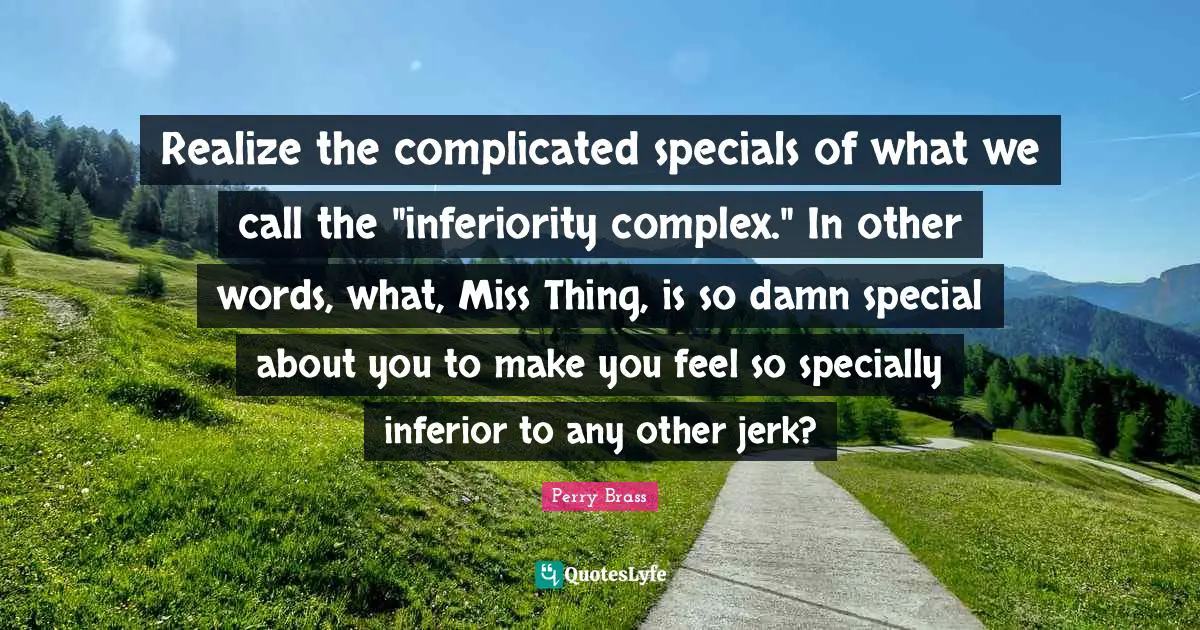 Realize the complicated specials of what we call the "inferiority complex." In other words, what, Miss Thing, is so damn special about you to make you feel so specially inferior to any other jerk?
