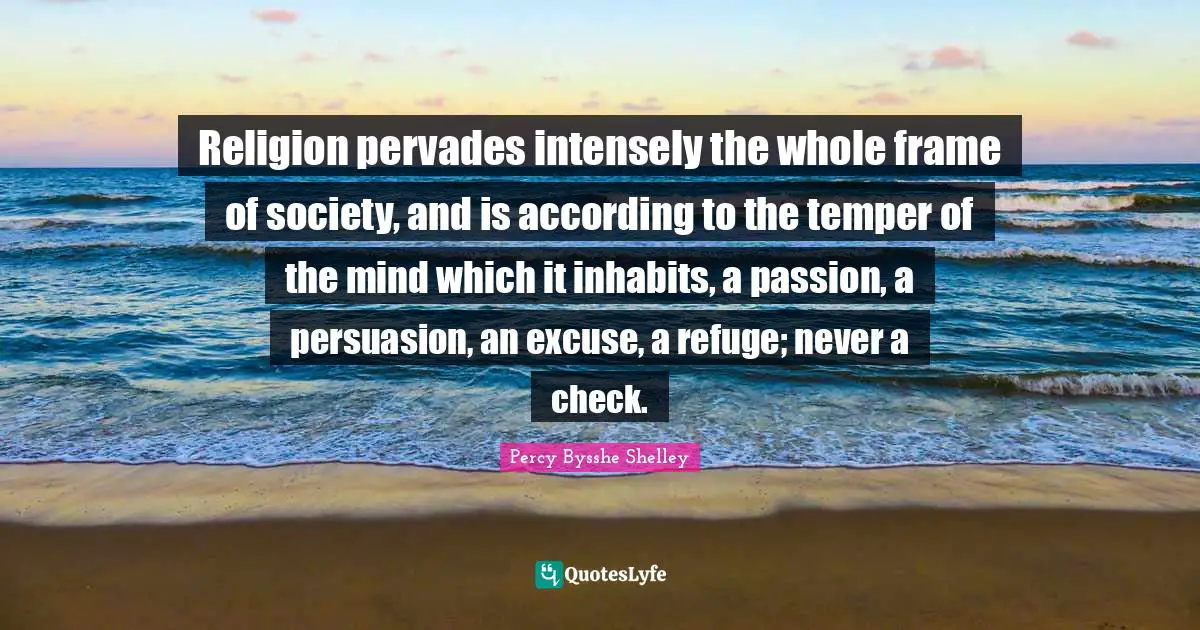 Religion pervades intensely the whole frame of society, and is according to the temper of the mind which it inhabits, a passion, a persuasion, an excuse, a refuge; never a check.