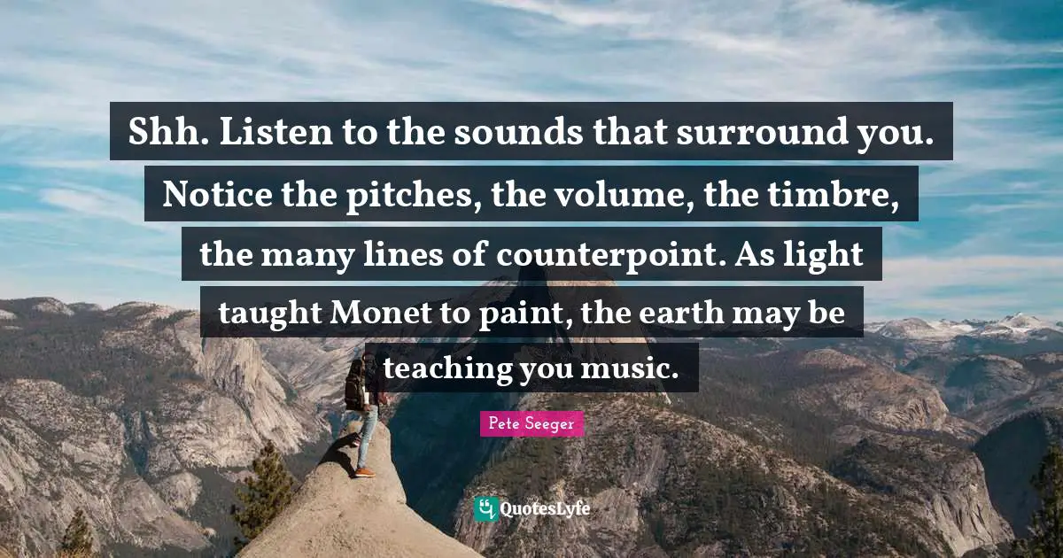 Shh. Listen to the sounds that surround you. Notice the pitches, the volume, the timbre, the many lines of counterpoint. As light taught Monet to paint, the earth may be teaching you music.