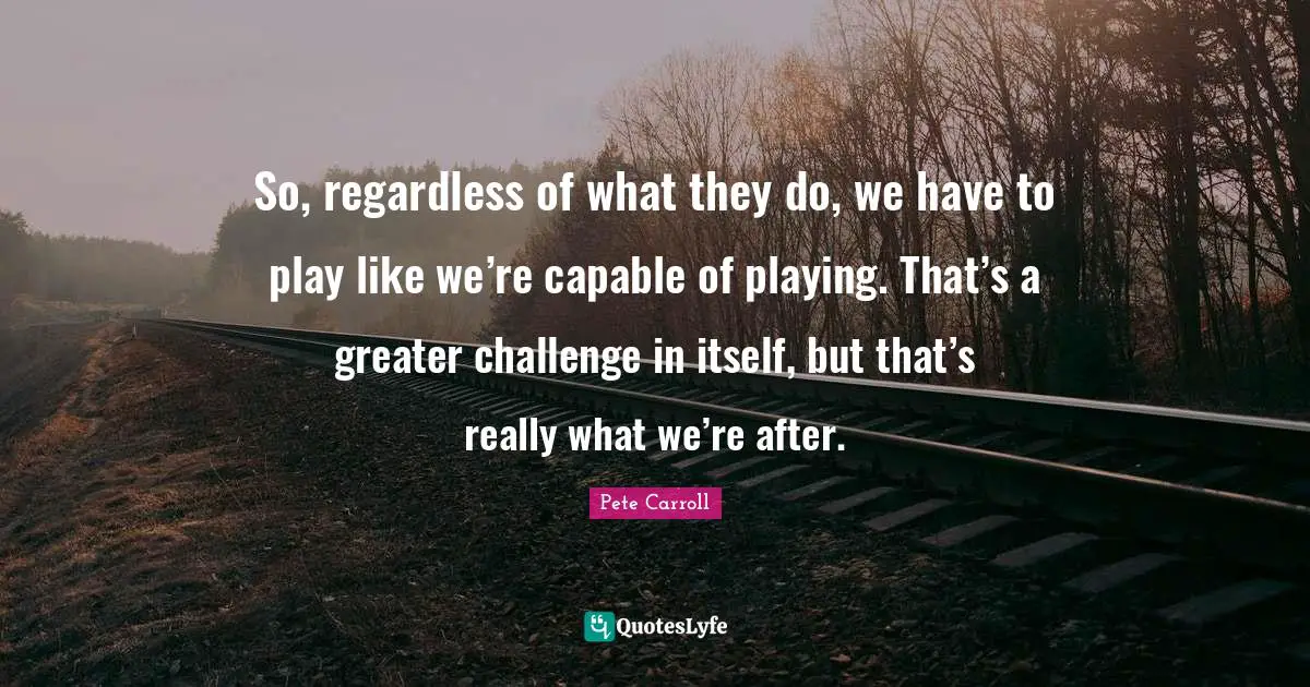 So, regardless of what they do, we have to play like we’re capable of playing. That’s a greater challenge in itself, but that’s really what we’re after.