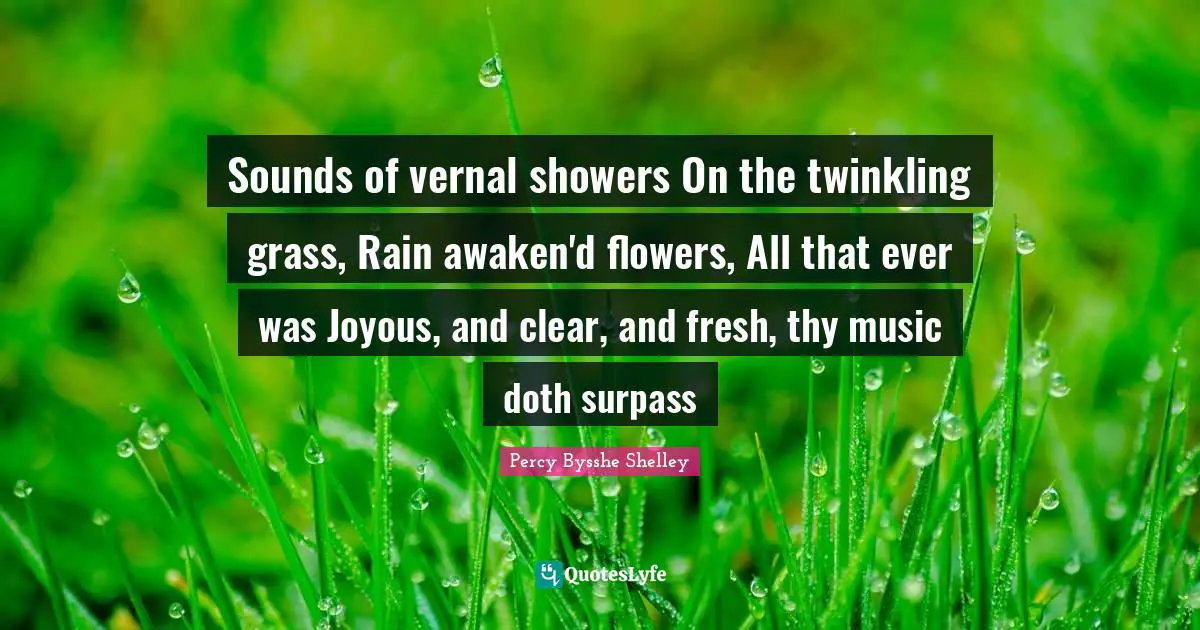 Sounds of vernal showers On the twinkling grass, Rain awaken'd flowers, All that ever was Joyous, and clear, and fresh, thy music doth surpass