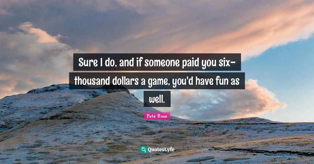 Sure I do, and if someone paid you six-thousand dollars a game, you'd have fun as well.
