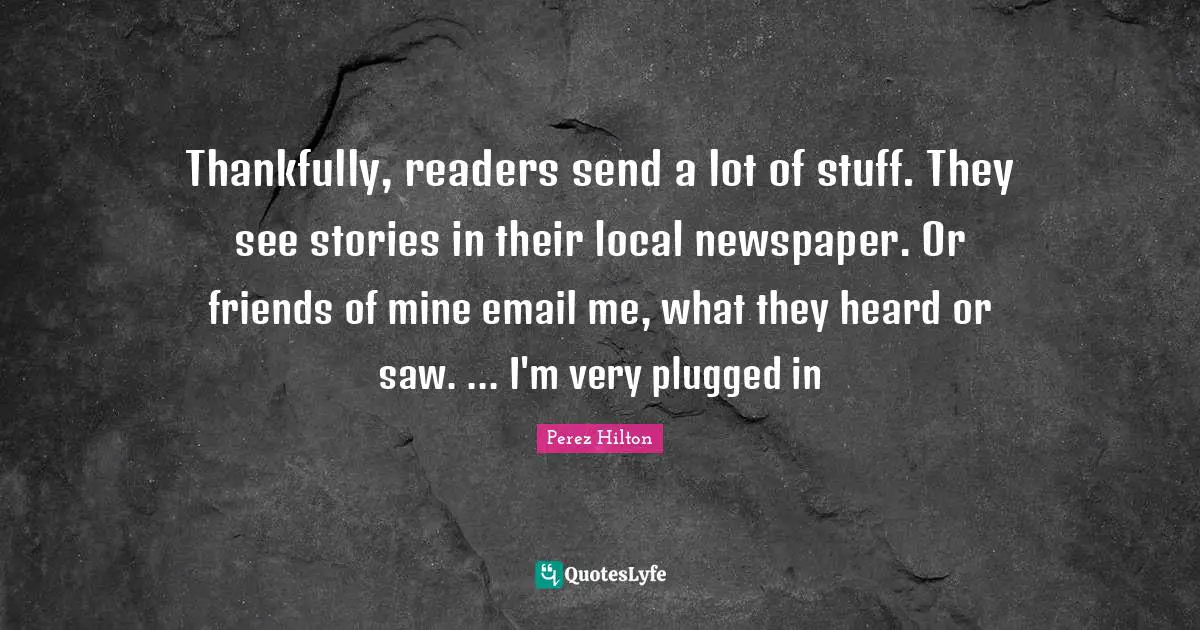 Thankfully, readers send a lot of stuff. They see stories in their local newspaper. Or friends of mine email me, what they heard or saw. ... I'm very plugged in