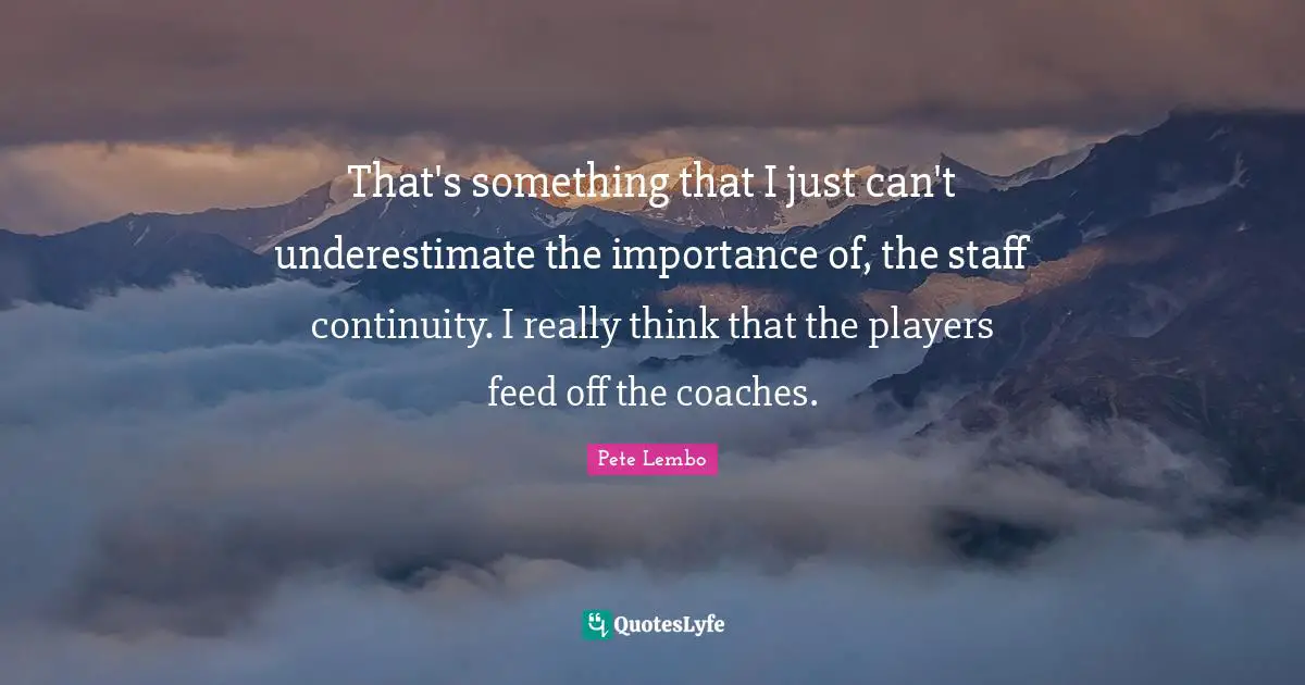 That's something that I just can't underestimate the importance of, the staff continuity. I really think that the players feed off the coaches.