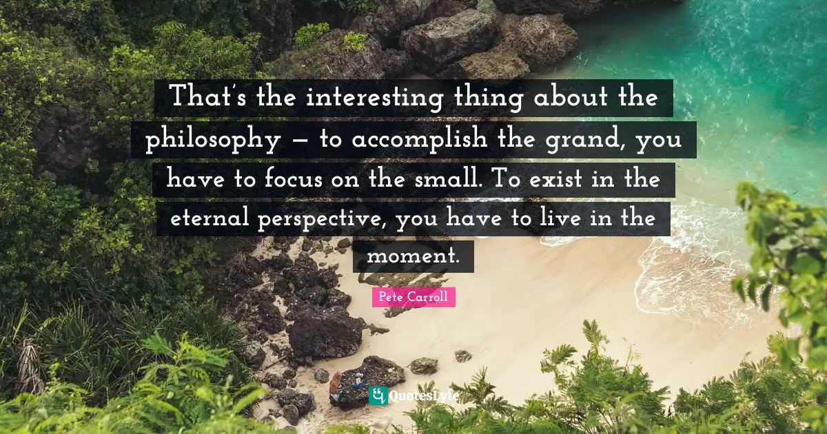 That’s the interesting thing about the philosophy — to accomplish the grand, you have to focus on the small. To exist in the eternal perspective, you have to live in the moment.