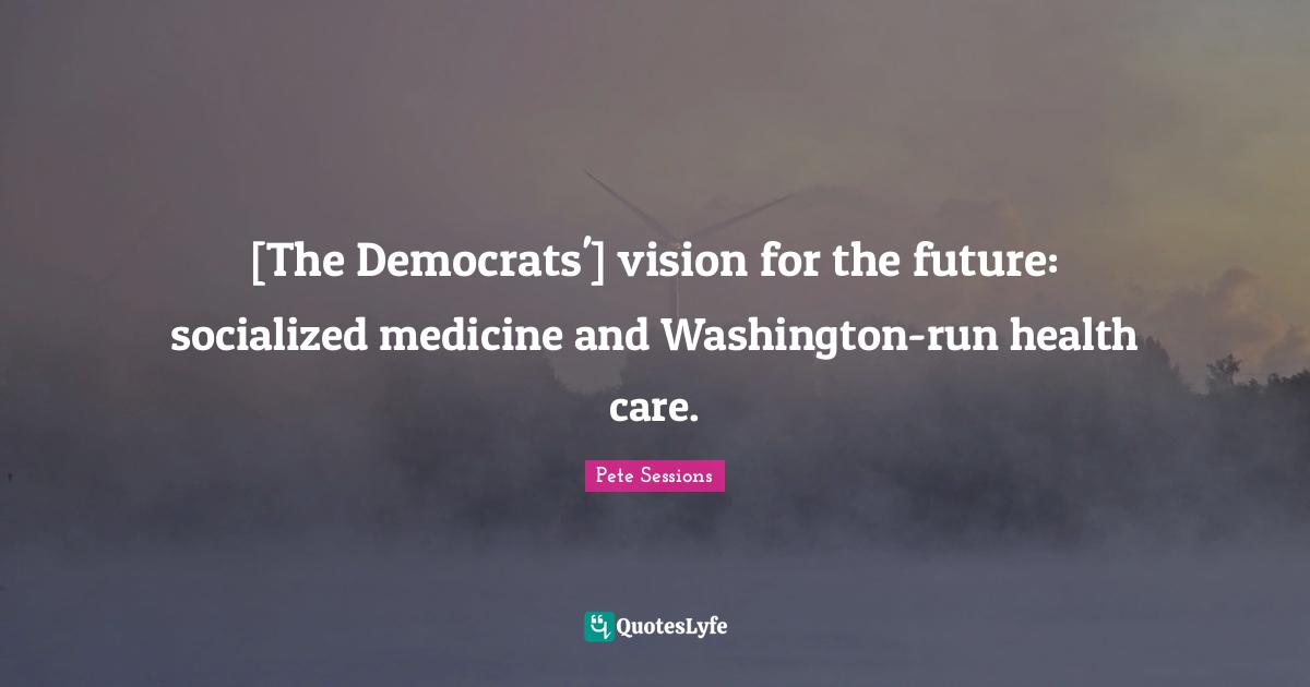 Pete Sessions Quotes: "[The Democrats'] vision for the future: socialized medicine and Washington-run health care."