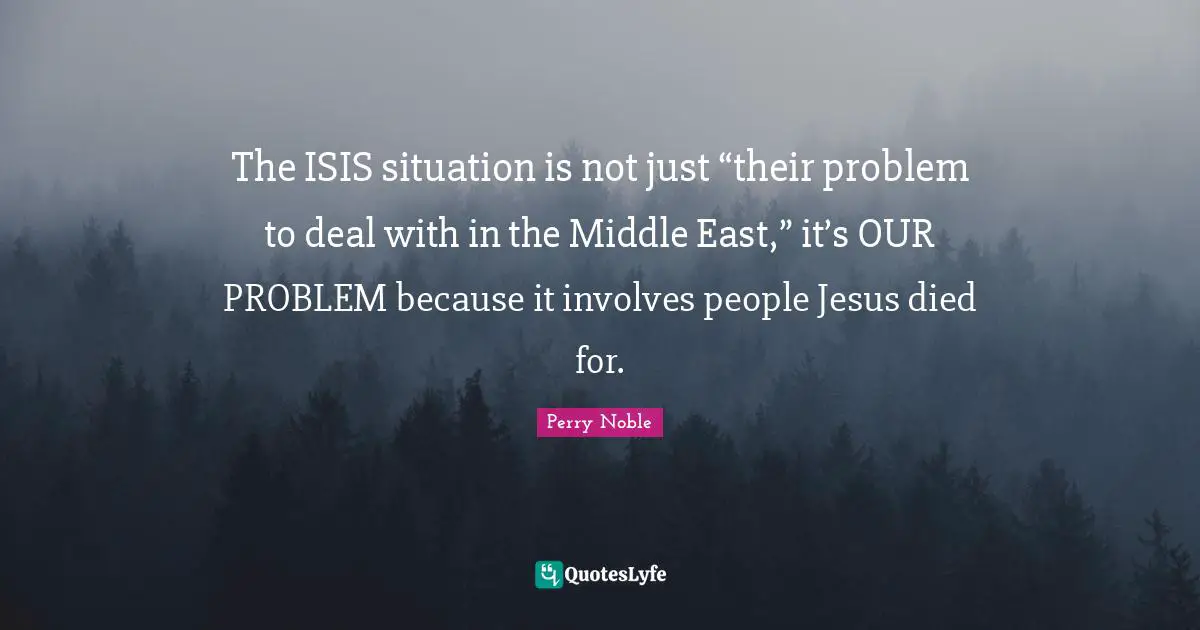 East Quotes: "The ISIS situation is not just “their problem to deal with in the Middle East,” it’s OUR PROBLEM because it involves people Jesus died for."
