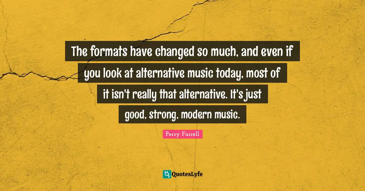 The formats have changed so much, and even if you look at alternative music today, most of it isn't really that alternative. It's just good, strong, modern music.