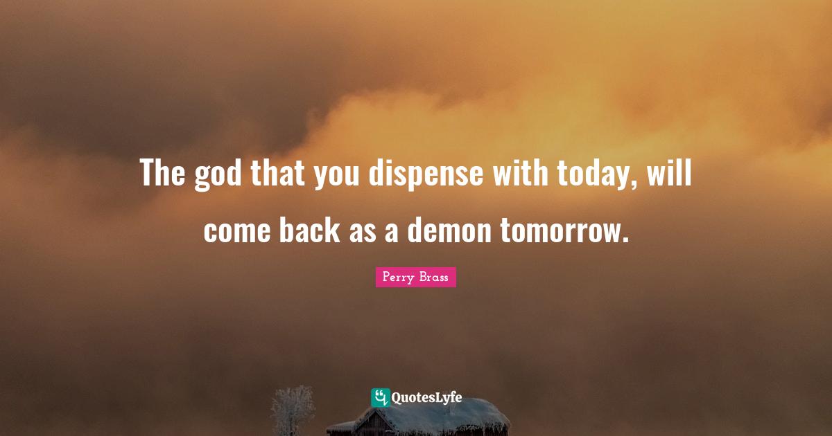 The god that you dispense with today, will come back as a demon tomorrow.