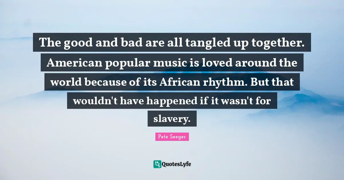 The good and bad are all tangled up together. American popular music is loved around the world because of its African rhythm. But that wouldn't have happened if it wasn't for slavery.