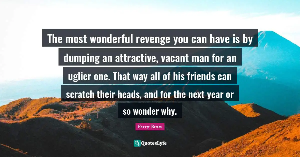 The most wonderful revenge you can have is by dumping an attractive, vacant man for an uglier one. That way all of his friends can scratch their heads, and for the next year or so wonder why.