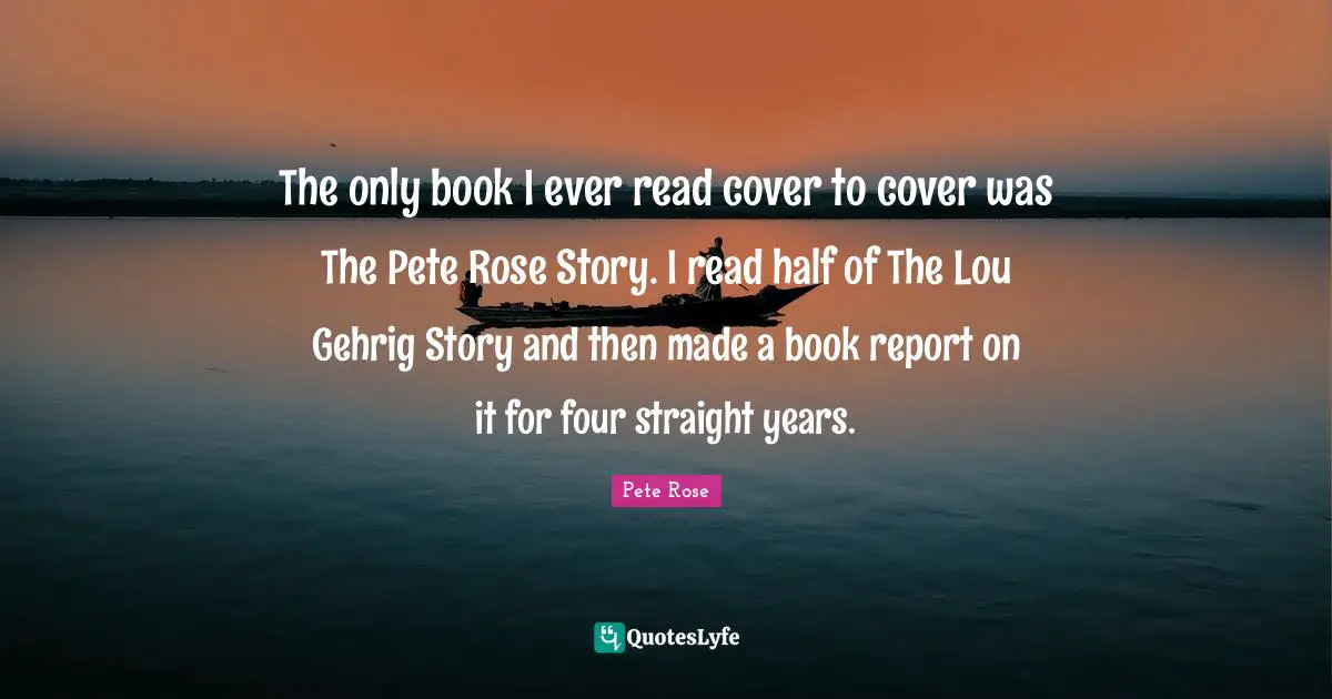 The only book I ever read cover to cover was The Pete Rose Story. I read half of The Lou Gehrig Story and then made a book report on it for four straight years.