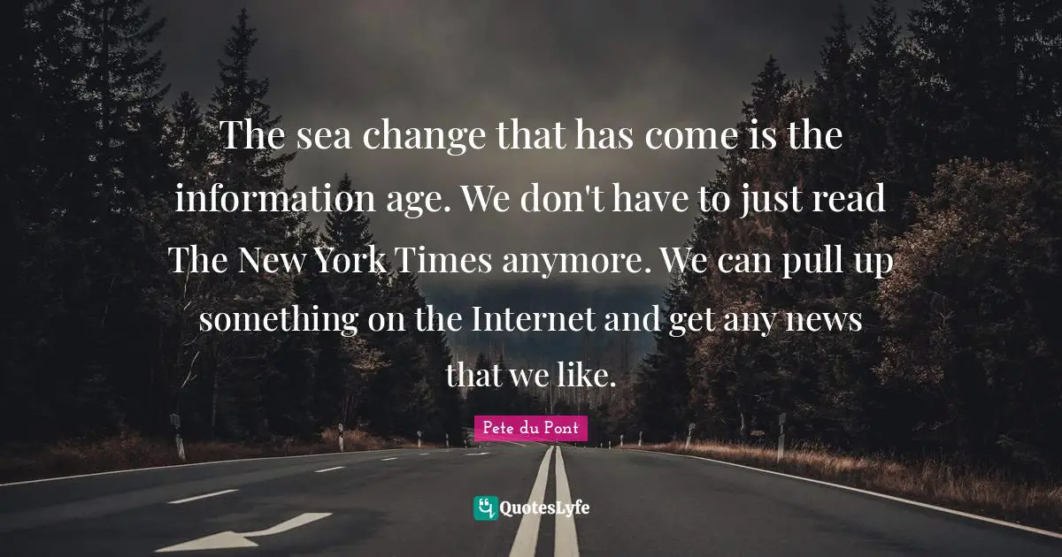 The sea change that has come is the information age. We don't have to just read The New York Times anymore. We can pull up something on the Internet and get any news that we like.
