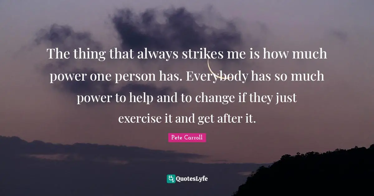 The thing that always strikes me is how much power one person has. Everybody has so much power to help and to change if they just exercise it and get after it.