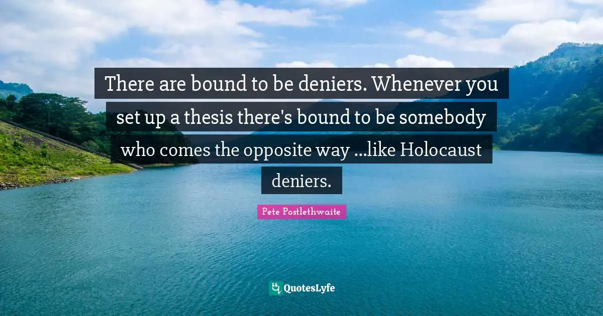 There are bound to be deniers. Whenever you set up a thesis there's bound to be somebody who comes the opposite way …like Holocaust deniers.