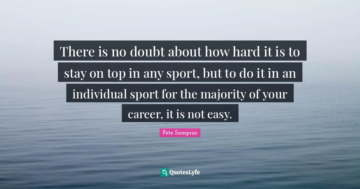 Pete Sampras Quotes: "There is no doubt about how hard it is to stay on top in any sport, but to do it in an individual sport for the majority of your career, it is not easy."