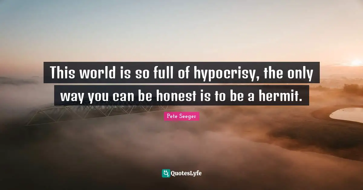This world is so full of hypocrisy, the only way you can be honest is to be a hermit.
