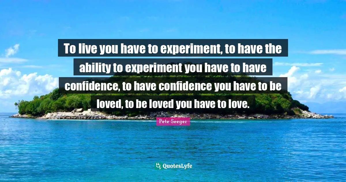 To live you have to experiment, to have the ability to experiment you have to have confidence, to have confidence you have to be loved, to be loved you have to love.