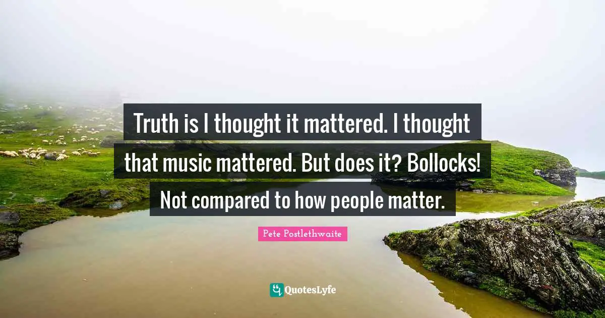 Truth is I thought it mattered. I thought that music mattered. But does it? Bollocks! Not compared to how people matter.