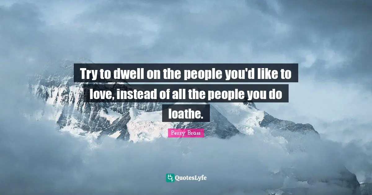 Try to dwell on the people you'd like to love, instead of all the people you do loathe.