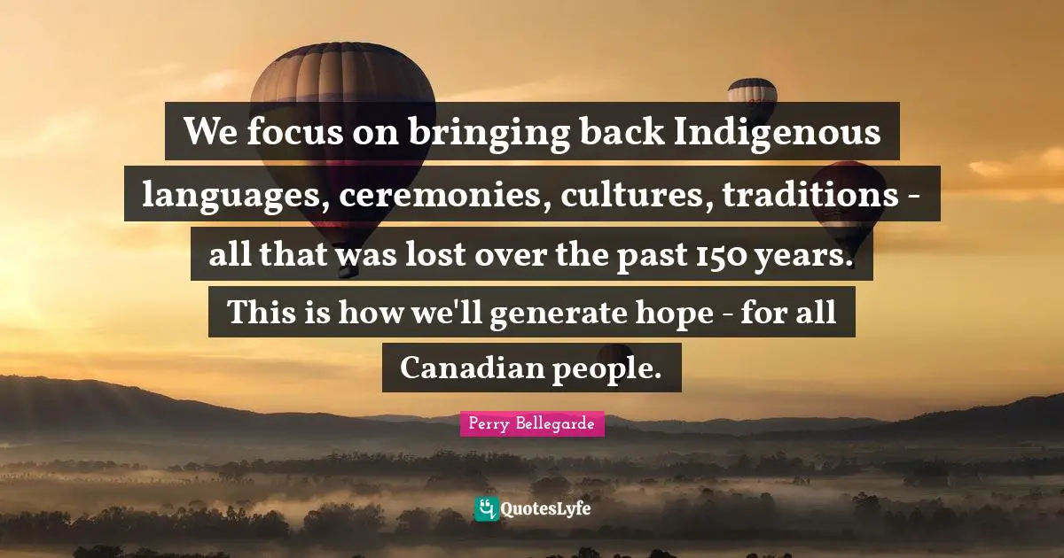 We focus on bringing back Indigenous languages, ceremonies, cultures, traditions - all that was lost over the past 150 years. This is how we'll generate hope - for all Canadian people.