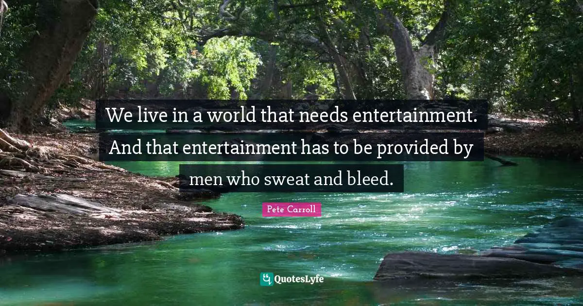 We live in a world that needs entertainment. And that entertainment has to be provided by men who sweat and bleed.