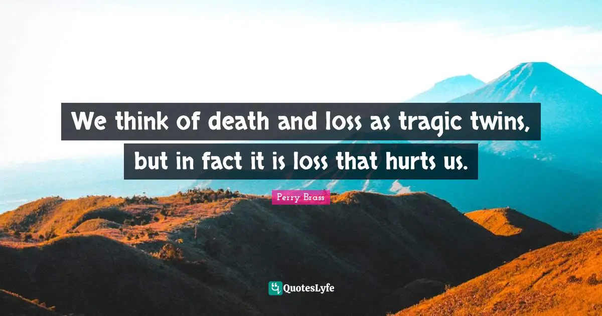 We think of death and loss as tragic twins, but in fact it is loss that hurts us.