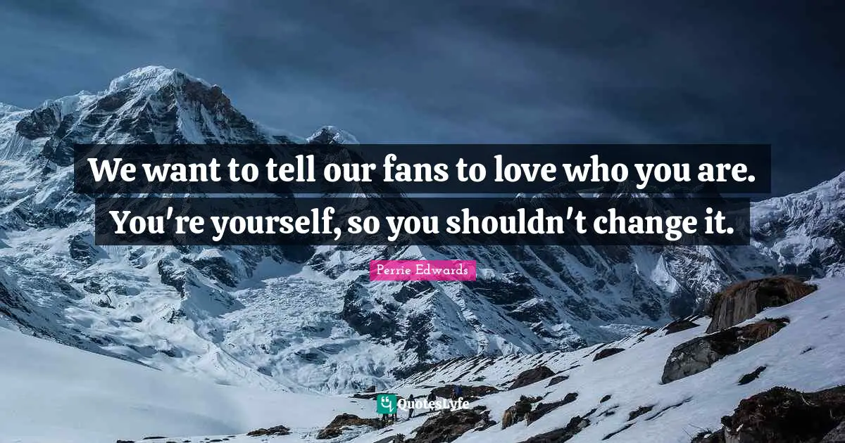 We want to tell our fans to love who you are. You're yourself, so you shouldn't change it.