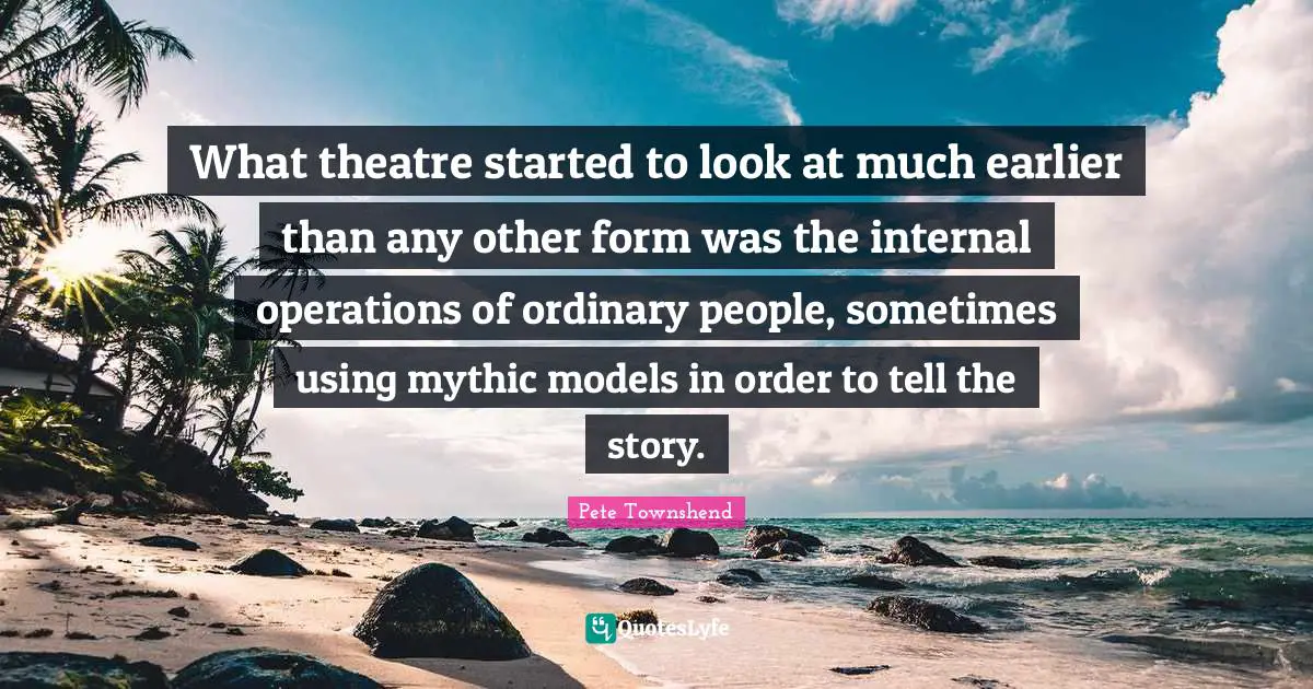 Pete Townshend Quotes: "What theatre started to look at much earlier than any other form was the internal operations of ordinary people, sometimes using mythic models in order to tell the story."