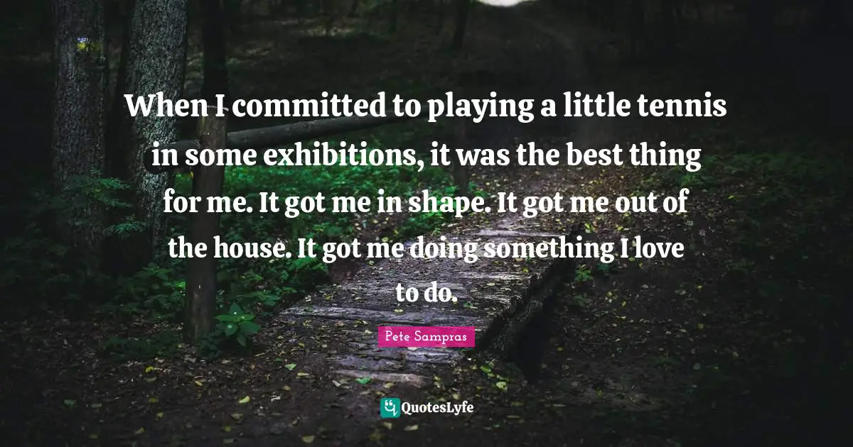 Pete Sampras Quotes: "When I committed to playing a little tennis in some exhibitions, it was the best thing for me. It got me in shape. It got me out of the house. It got me doing something I love to do."
