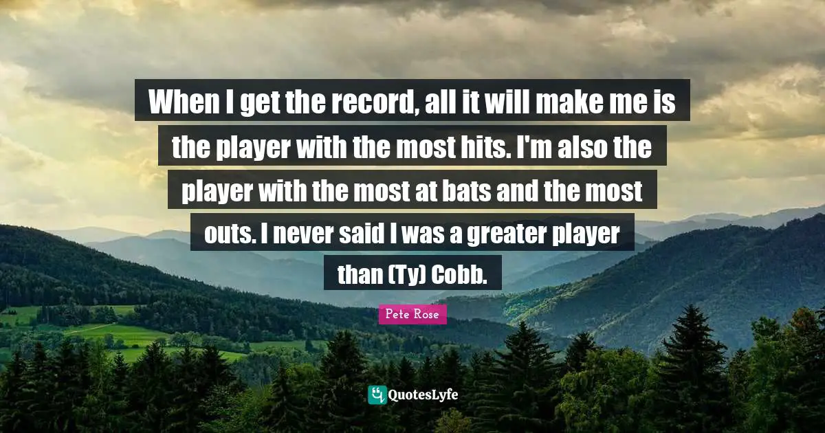 When I get the record, all it will make me is the player with the most hits. I'm also the player with the most at bats and the most outs. I never said I was a greater player than (Ty) Cobb.