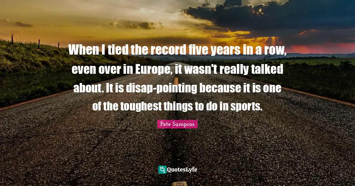 Pete Sampras Quotes: "When I tied the record five years in a row, even over in Europe, it wasn't really talked about. It is disap-pointing because it is one of the toughest things to do in sports."
