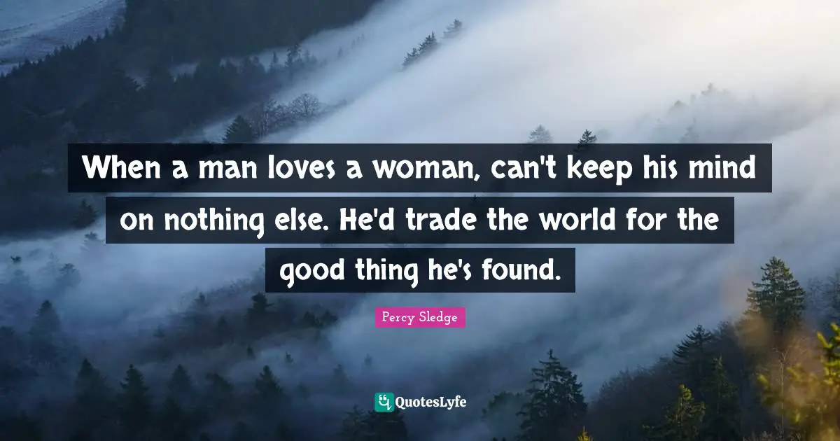When a man loves a woman, can't keep his mind on nothing else. He'd trade the world for the good thing he's found.