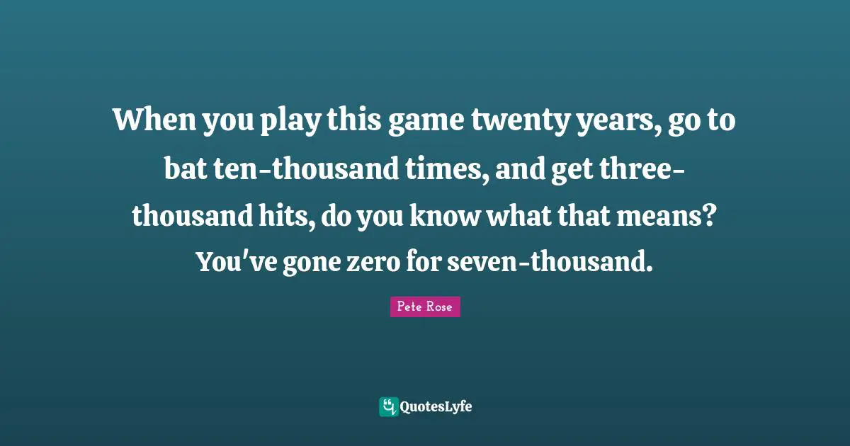 When you play this game twenty years, go to bat ten-thousand times, and get three-thousand hits, do you know what that means? You've gone zero for seven-thousand.