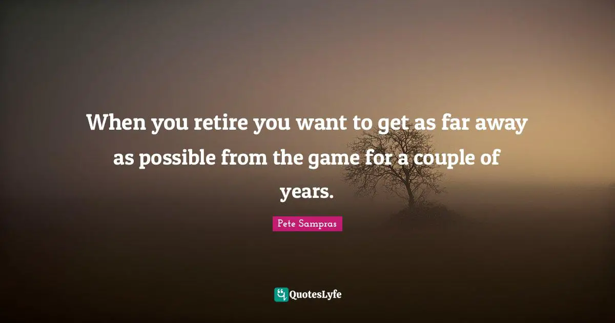 Pete Sampras Quotes: "When you retire you want to get as far away as possible from the game for a couple of years."