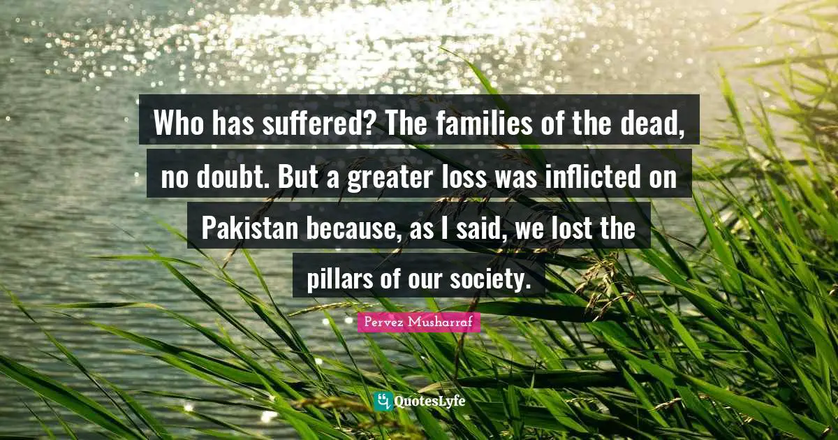 Pillars Quotes: "Who has suffered? The families of the dead, no doubt. But a greater loss was inflicted on Pakistan because, as I said, we lost the pillars of our society."