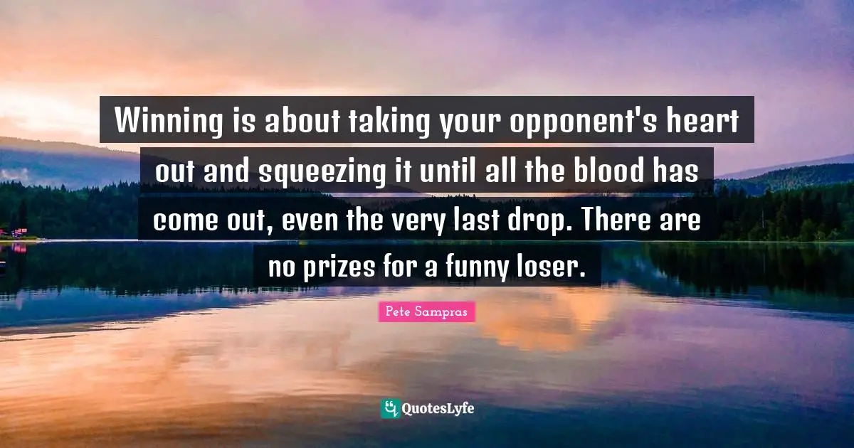 Pete Sampras Quotes: "Winning is about taking your opponent's heart out and squeezing it until all the blood has come out, even the very last drop. There are no prizes for a funny loser."